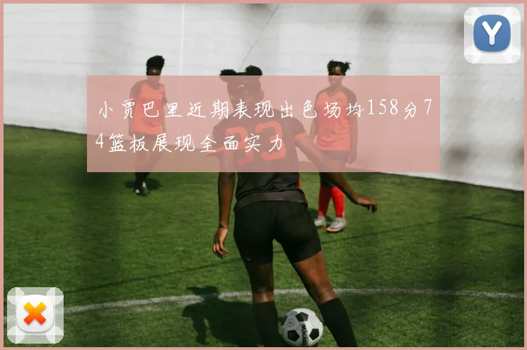 小贾巴里近期表现出色场均158分74篮板展现全面实力