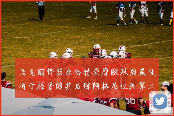 马竞前锋瑟尔洛特荣膺欧冠周最佳海于格紧随其后琼阿梅尼位列第三