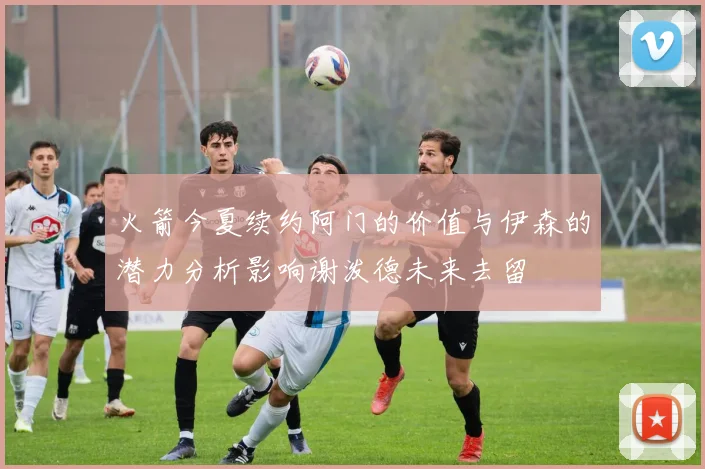 火箭今夏续约阿门的价值与伊森的潜力分析影响谢泼德未来去留
