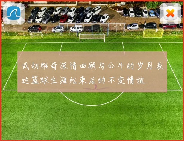 武切维奇深情回顾与公牛的岁月表达篮球生涯结束后的不变情谊