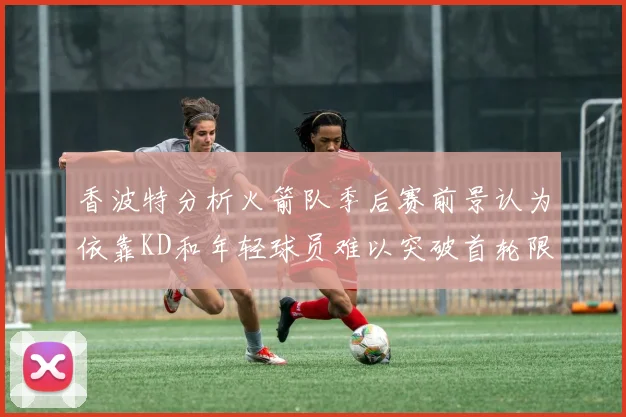 香波特分析火箭队季后赛前景认为依靠KD和年轻球员难以突破首轮限制