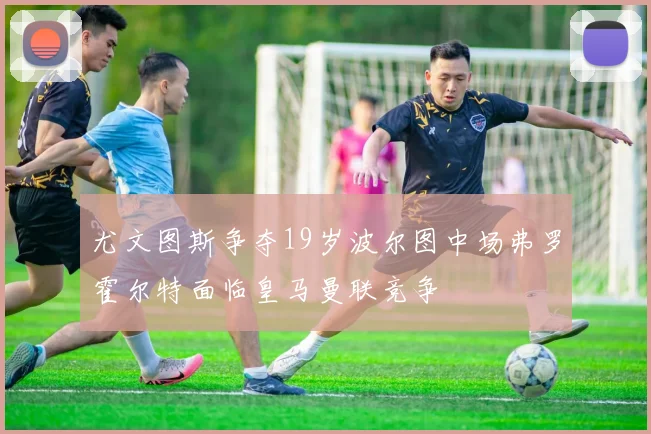 尤文图斯争夺19岁波尔图中场弗罗霍尔特面临皇马曼联竞争