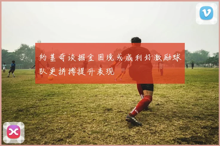 约基奇谈掘金困境或成利好激励球队更拼搏提升表现