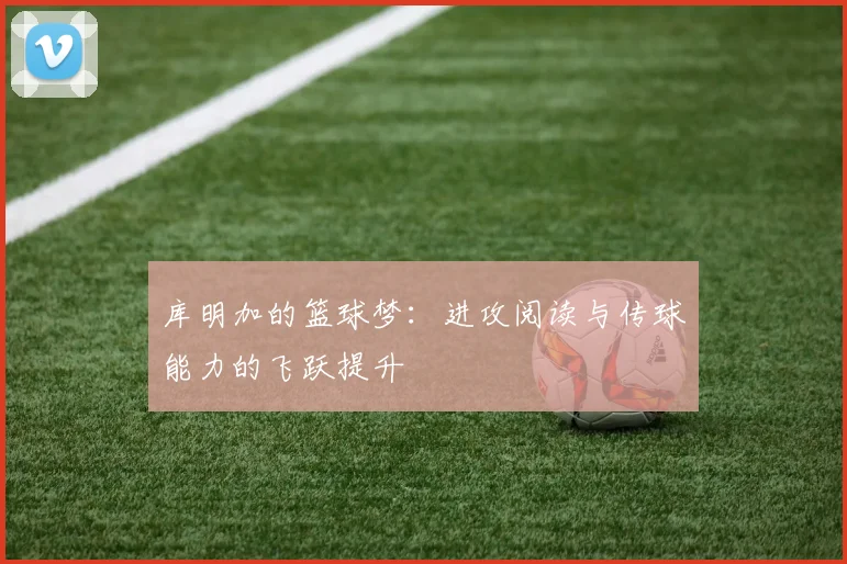 库明加的篮球梦：进攻阅读与传球能力的飞跃提升