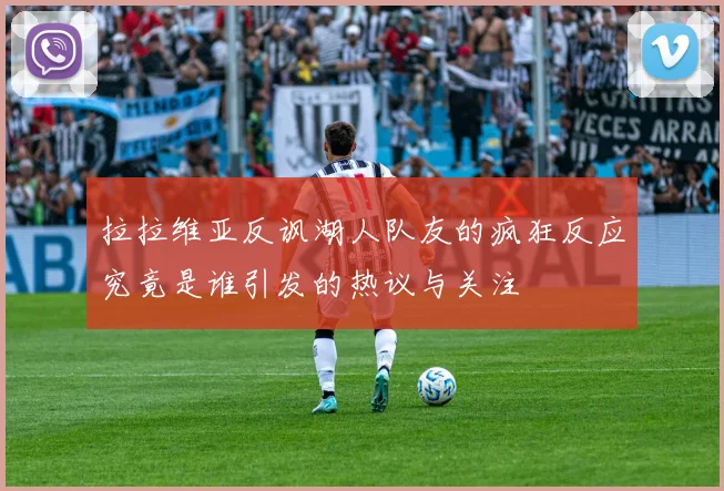 拉拉维亚反讽湖人队友的疯狂反应究竟是谁引发的热议与关注