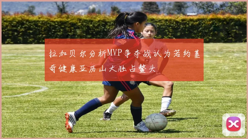 拉加贝尔分析MVP争夺战认为若约基奇健康亚历山大独占鳌头