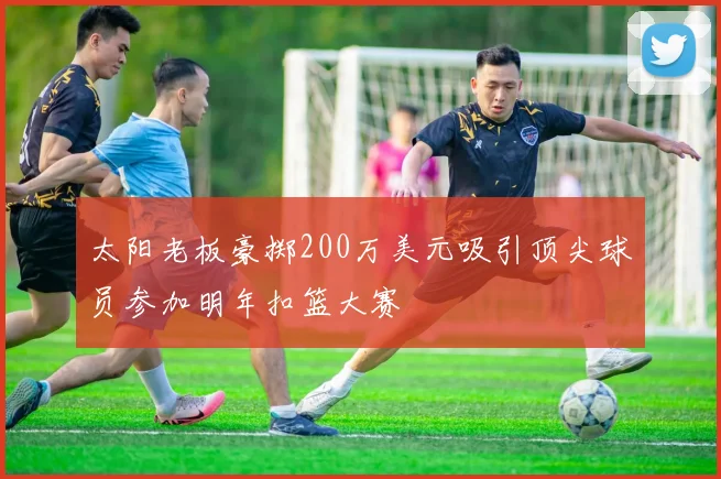 太阳老板豪掷200万美元吸引顶尖球员参加明年扣篮大赛