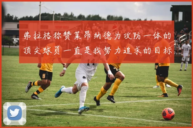 弗拉格称赞莱昂纳德为攻防一体的顶尖球员一直是我努力追求的目标