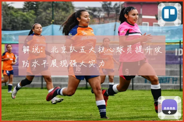 解说：北京队五大核心球员提升攻防水平展现强大实力