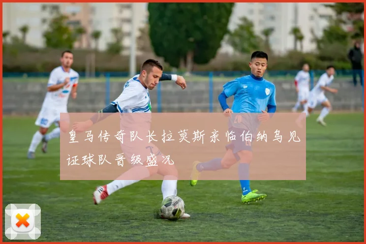 皇马传奇队长拉莫斯亲临伯纳乌见证球队晋级盛况
