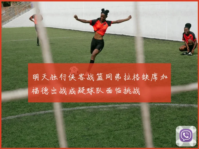 明天独行侠客战篮网弗拉格缺席加福德出战成疑球队面临挑战