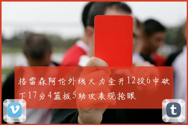 格雷森阿伦外线火力全开12投6中砍下17分4篮板5助攻表现抢眼