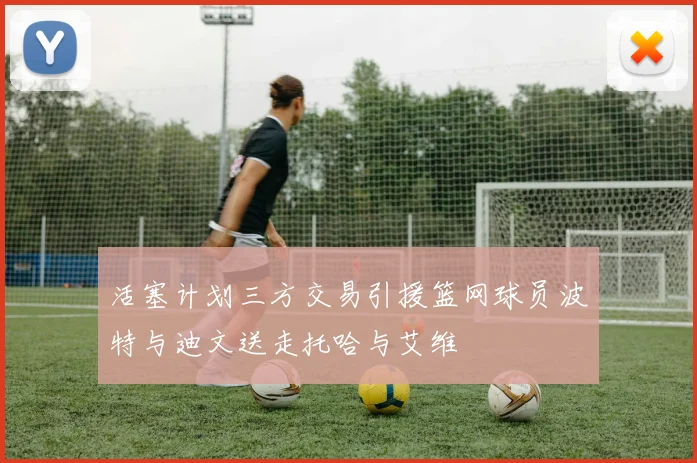 活塞计划三方交易引援篮网球员波特与迪文送走托哈与艾维