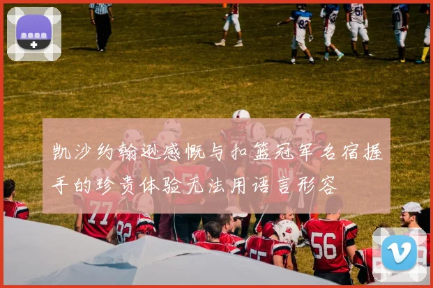 凯沙约翰逊感慨与扣篮冠军名宿握手的珍贵体验无法用语言形容