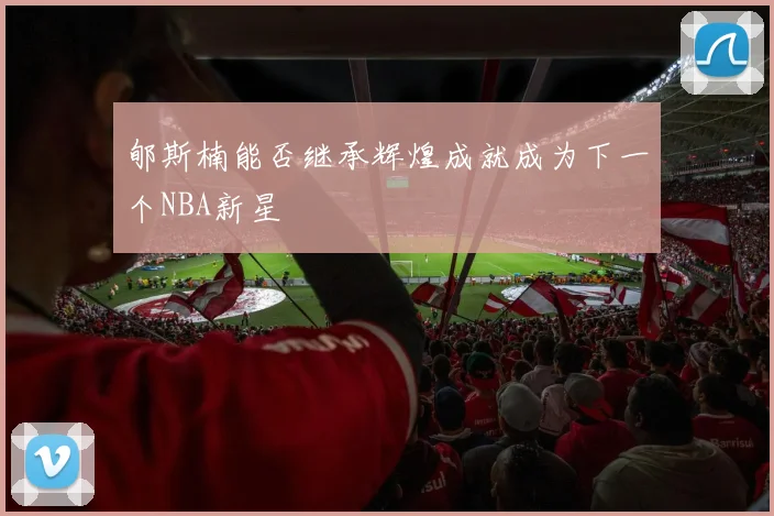郇斯楠能否继承辉煌成就成为下一个NBA新星