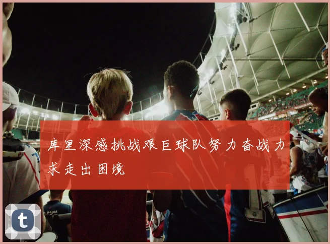 库里深感挑战艰巨球队努力奋战力求走出困境