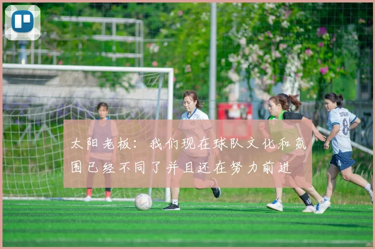 太阳老板：我们现在球队文化和氛围已经不同了并且还在努力前进
