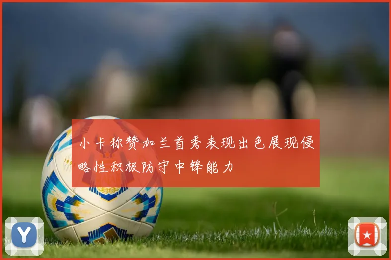 小卡称赞加兰首秀表现出色展现侵略性积极防守中锋能力
