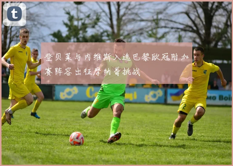 登贝莱与内维斯入选巴黎欧冠附加赛阵容出征摩纳哥挑战