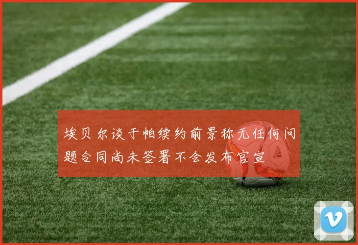 埃贝尔谈于帕续约前景称无任何问题合同尚未签署不会发布官宣