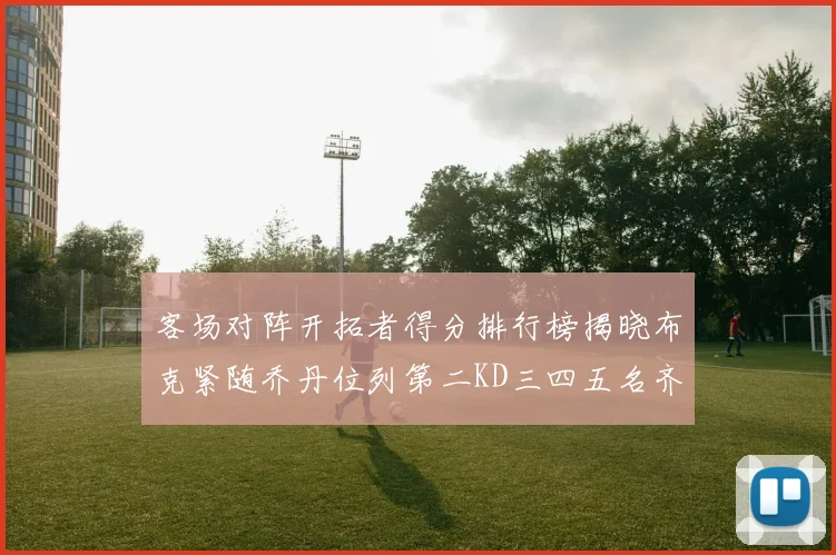 客场对阵开拓者得分排行榜揭晓布克紧随乔丹位列第二KD三四五名齐上榜