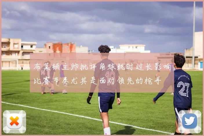 布莱顿主帅批评角球耗时过长影响比赛节奏尤其是面对领先的枪手