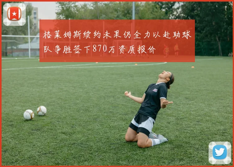 格莱姆斯续约未果仍全力以赴助球队争胜签下870万资质报价