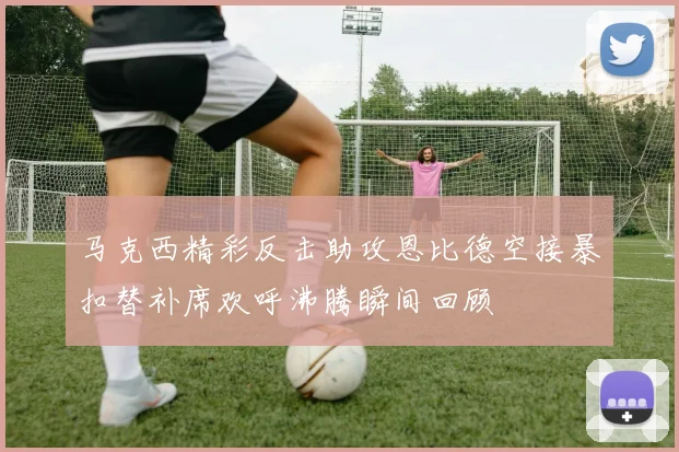 马克西精彩反击助攻恩比德空接暴扣替补席欢呼沸腾瞬间回顾