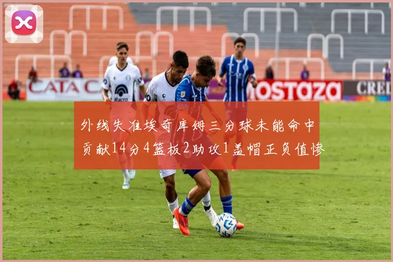 外线失准埃奇库姆三分球未能命中贡献14分4篮板2助攻1盖帽正负值惨淡29