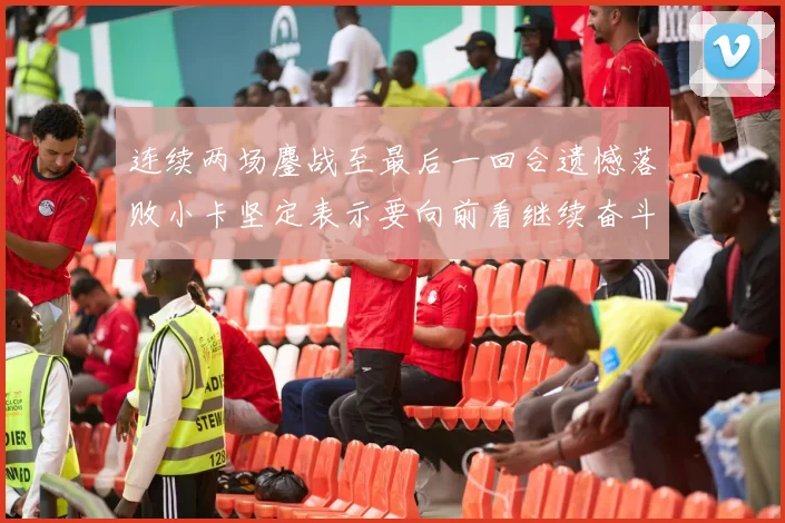 连续两场鏖战至最后一回合遗憾落败小卡坚定表示要向前看继续奋斗