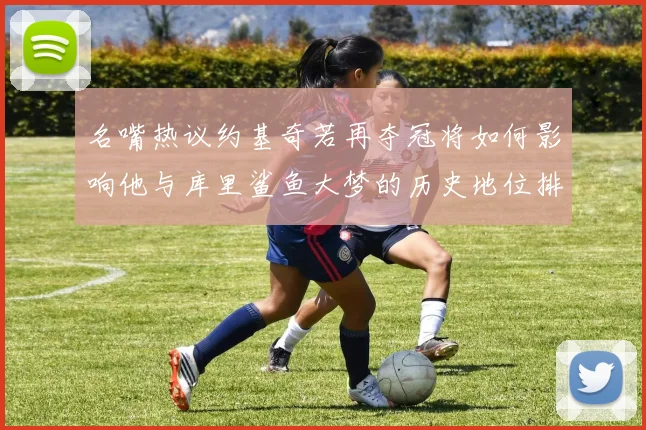 名嘴热议约基奇若再夺冠将如何影响他与库里鲨鱼大梦的历史地位排名