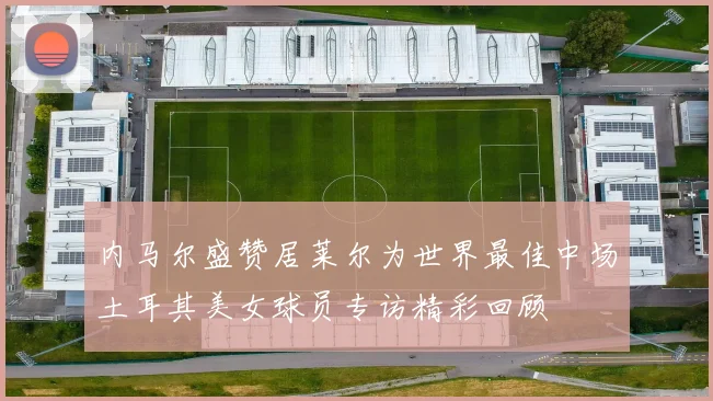 内马尔盛赞居莱尔为世界最佳中场土耳其美女球员专访精彩回顾