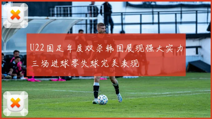 U22国足年度双杀韩国展现强大实力三场进球零失球完美表现
