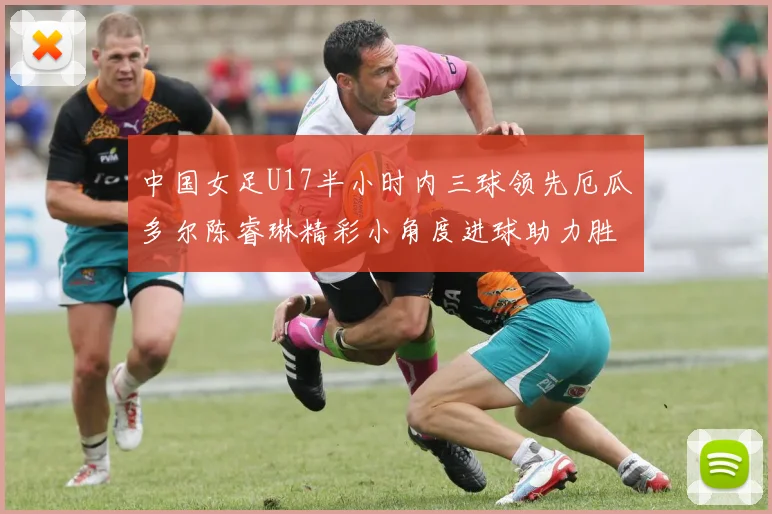中国女足U17半小时内三球领先厄瓜多尔陈睿琳精彩小角度进球助力胜利