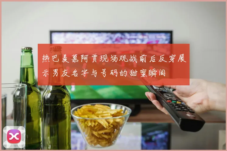 热巴羡慕阿贾现场观战前后反穿展示男友名字与号码的甜蜜瞬间
