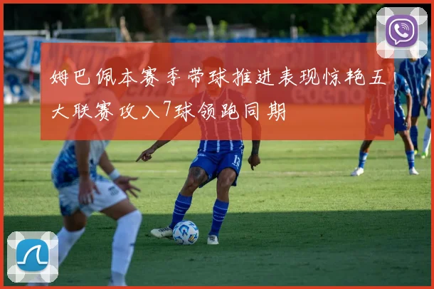 姆巴佩本赛季带球推进表现惊艳五大联赛攻入7球领跑同期