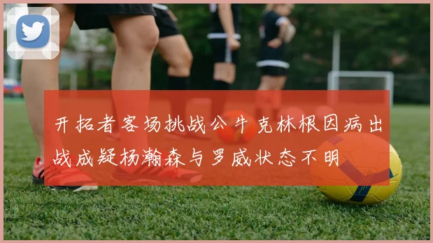 开拓者客场挑战公牛克林根因病出战成疑杨瀚森与罗威状态不明