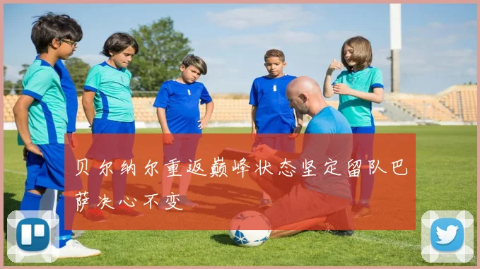 贝尔纳尔重返巅峰状态坚定留队巴萨决心不变