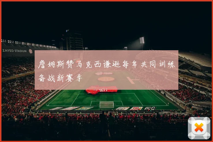 詹姆斯赞马克西谦逊每年共同训练备战新赛季
