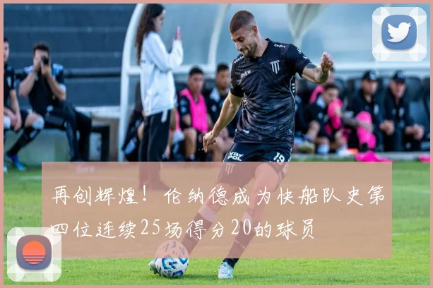 再创辉煌！伦纳德成为快船队史第四位连续25场得分20的球员